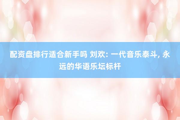 配资盘排行适合新手吗 刘欢: 一代音乐泰斗, 永远的华语乐坛标杆