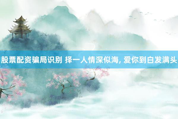 股票配资骗局识别 择一人情深似海, 爱你到白发满头