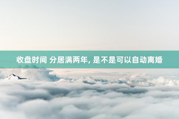 收盘时间 分居满两年, 是不是可以自动离婚