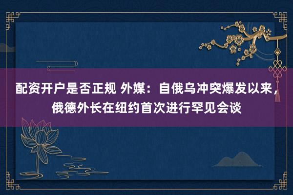 配资开户是否正规 外媒：自俄乌冲突爆发以来，俄德外长在纽约首次进行罕见会谈
