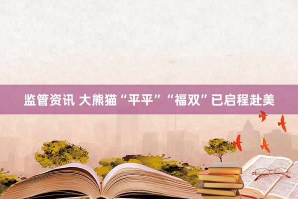 监管资讯 大熊猫“平平”“福双”已启程赴美