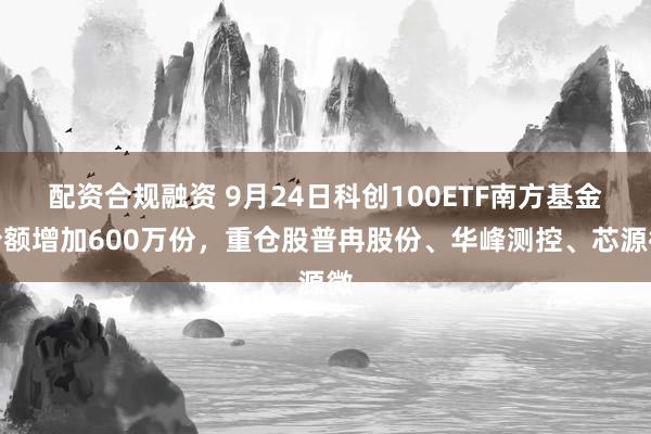配资合规融资 9月24日科创100ETF南方基金份额增加600万份，重仓股普冉股份、华峰测控、芯源微