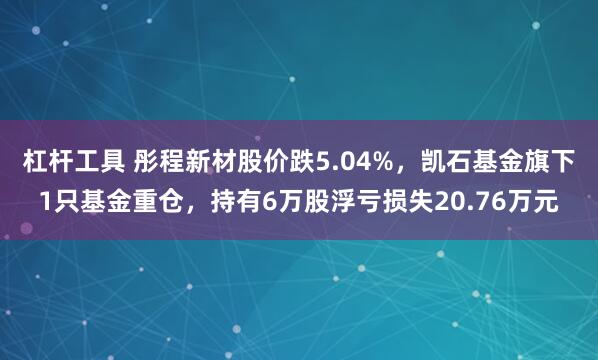 杠杆工具 彤程新材股价跌5.04%，凯石基金旗下1只基金重仓，持有6万股浮亏损失20.76万元
