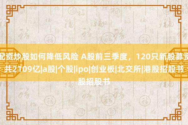 配资炒股如何降低风险 A股前三季度，120只新股募资共2109亿|a股|个股|ipo|创业板|北交所|港股招股书