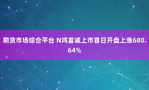 期货市场综合平台 N鸿富诚上市首日开盘上涨680.64%