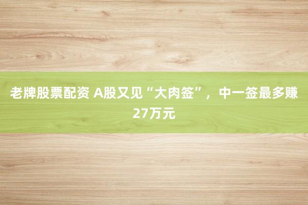 老牌股票配资 A股又见“大肉签”，中一签最多赚27万元