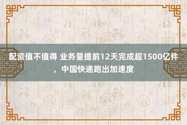 配资值不值得 业务量提前12天完成超1500亿件，中国快递跑出加速度