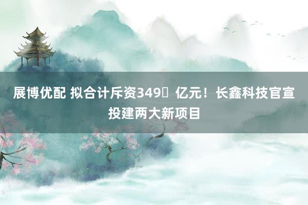 展博优配 拟合计斥资349‬亿元！长鑫科技官宣投建两大新项目