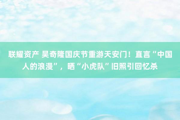 联耀资产 吴奇隆国庆节重游天安门！直言“中国人的浪漫”，晒“小虎队”旧照引回忆杀