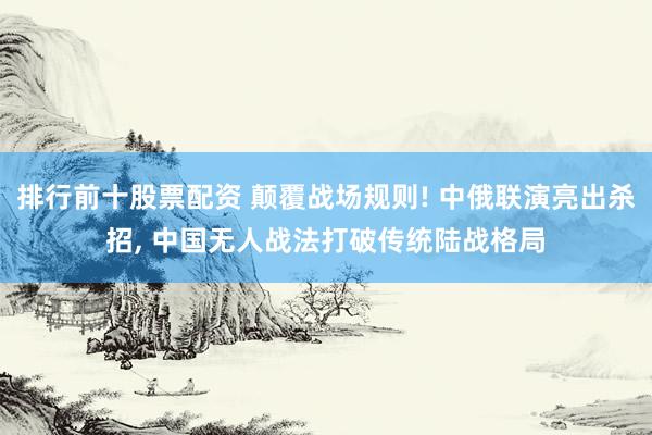 排行前十股票配资 颠覆战场规则! 中俄联演亮出杀招, 中国无人战法打破传统陆战格局