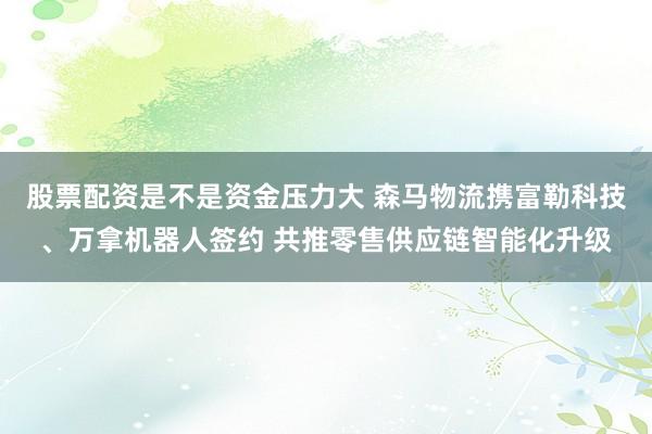 股票配资是不是资金压力大 森马物流携富勒科技、万拿机器人签约 共推零售供应链智能化升级