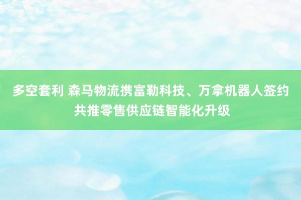 多空套利 森马物流携富勒科技、万拿机器人签约 共推零售供应链智能化升级