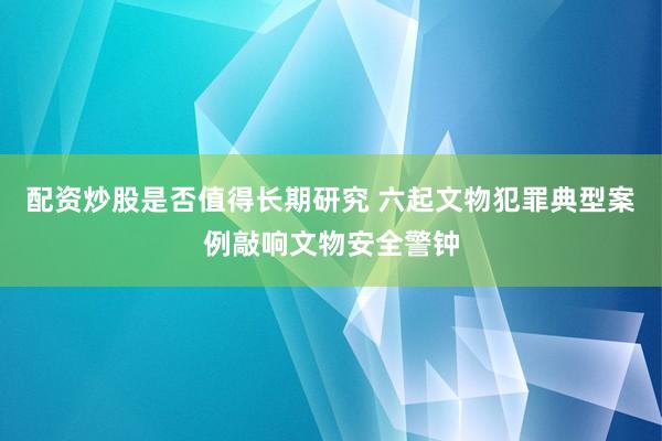 配资炒股是否值得长期研究 六起文物犯罪典型案例敲响文物安全警钟