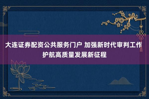 大连证券配资公共服务门户 加强新时代审判工作 护航高质量发展新征程