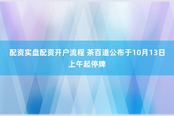 配资实盘配资开户流程 茶百道公布于10月13日上午起停牌