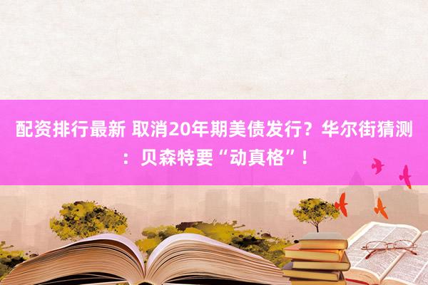 配资排行最新 取消20年期美债发行？华尔街猜测：贝森特要“动真格”！