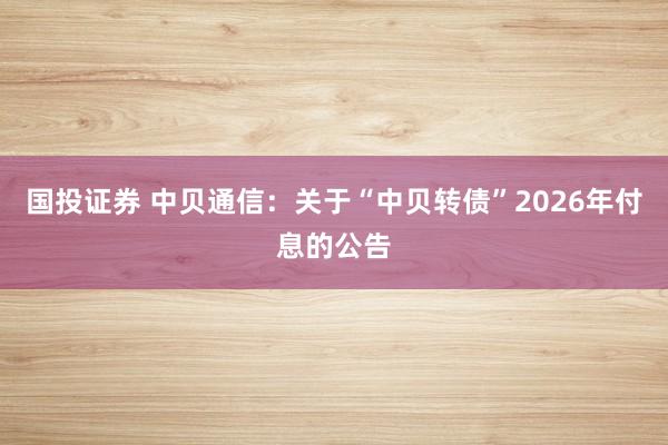 国投证券 中贝通信：关于“中贝转债”2026年付息的公告