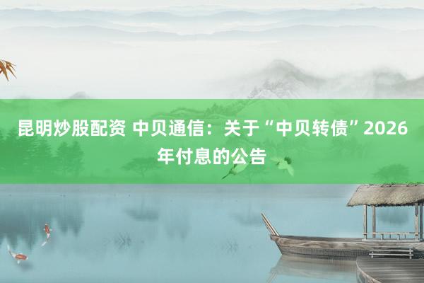 昆明炒股配资 中贝通信：关于“中贝转债”2026年付息的公告