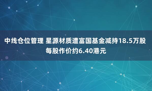 中线仓位管理 星源材质遭富国基金减持18.5万股 每股作价约6.40港元