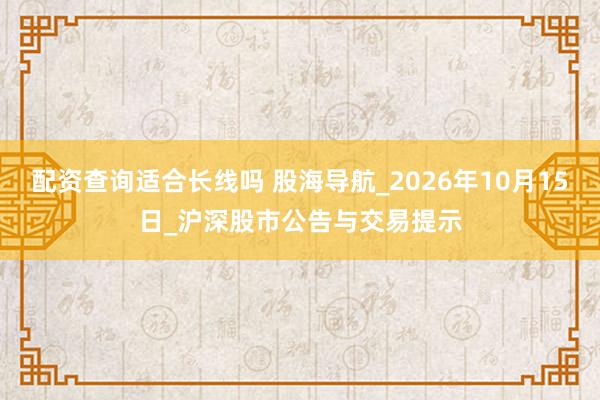 配资查询适合长线吗 股海导航_2026年10月15日_沪深股市公告与交易提示