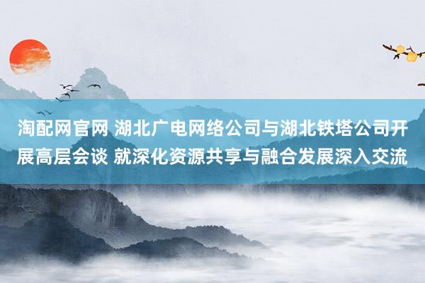 淘配网官网 湖北广电网络公司与湖北铁塔公司开展高层会谈 就深化资源共享与融合发展深入交流