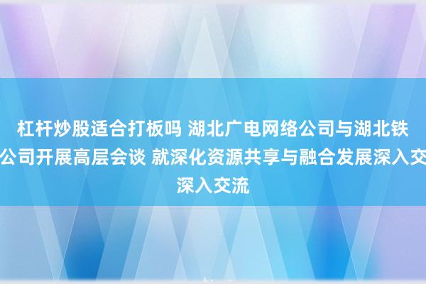 杠杆炒股适合打板吗 湖北广电网络公司与湖北铁塔公司开展高层会谈 就深化资源共享与融合发展深入交流