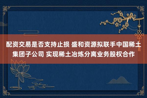 配资交易是否支持止损 盛和资源拟联手中国稀土集团子公司 实现稀土冶炼分离业务股权合作