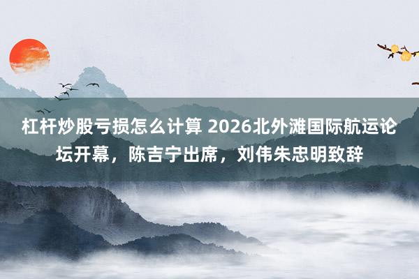 杠杆炒股亏损怎么计算 2026北外滩国际航运论坛开幕，陈吉宁出席，刘伟朱忠明致辞