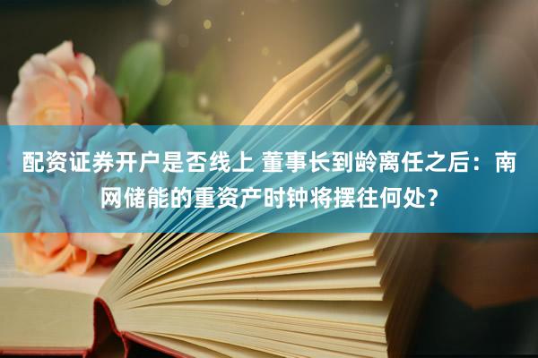 配资证券开户是否线上 董事长到龄离任之后：南网储能的重资产时钟将摆往何处？