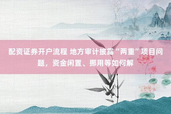 配资证券开户流程 地方审计披露“两重”项目问题,资金闲置、挪用等如何解