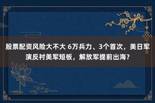 股票配资风险大不大 6万兵力、3个首次，美日军演反衬美军短板，解放军提前出海？