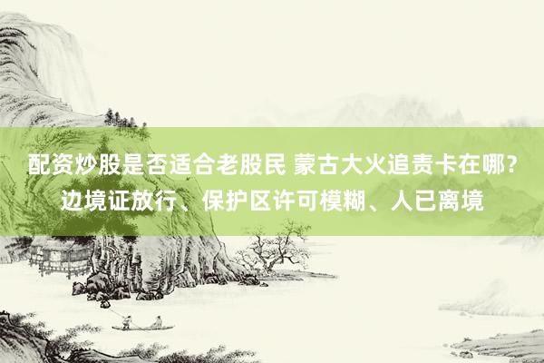 配资炒股是否适合老股民 蒙古大火追责卡在哪？边境证放行、保护区许可模糊、人已离境