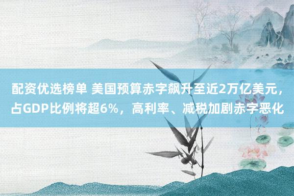 配资优选榜单 美国预算赤字飙升至近2万亿美元，占GDP比例将超6%，高利率、减税加剧赤字恶化