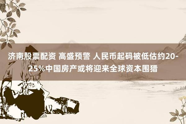 济南股票配资 高盛预警 人民币起码被低估约20-25%中国房产或将迎来全球资本围猎