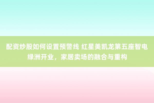 配资炒股如何设置预警线 红星美凯龙第五座智电绿洲开业，家居卖场的融合与重构