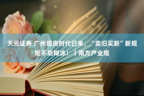 天元证券 广州现房时代已来，“卖旧买新”新规矩不能糊涂！｜南方产业观