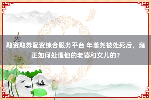 融资融券配资综合服务平台 年羹尧被处死后，雍正如何处理他的老婆和女儿的？