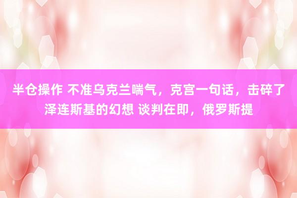 半仓操作 不准乌克兰喘气,克宫一句话,击碎了泽连斯基的幻想 谈判在即,俄罗斯提